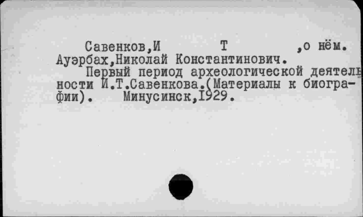 ﻿Савенков,И	Т	,о нём.
Ауэрбах,Николай Константинович.
Первый период археологической деятелі ности И.Т.Савенкова.(Материалы к биографии). Минусинск,1929.